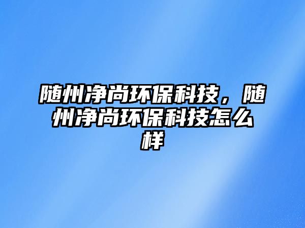 隨州凈尚環(huán)保科技，隨州凈尚環(huán)保科技怎么樣