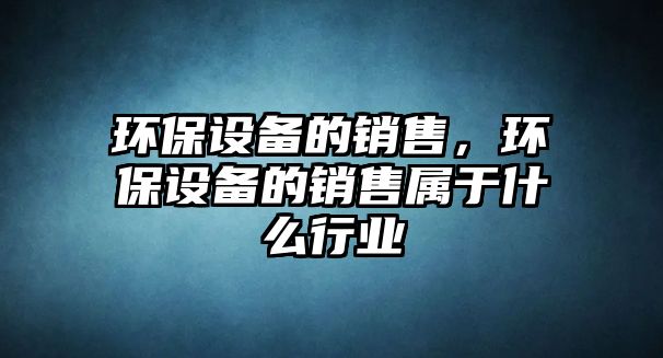 環(huán)保設(shè)備的銷售，環(huán)保設(shè)備的銷售屬于什么行業(yè)