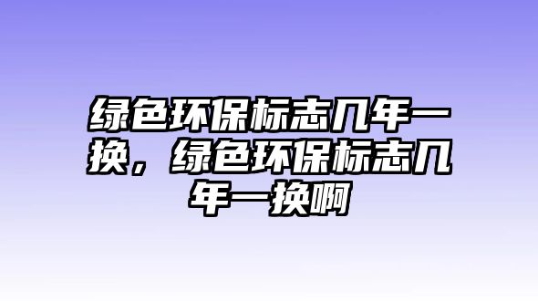 綠色環(huán)保標志幾年一換，綠色環(huán)保標志幾年一換啊