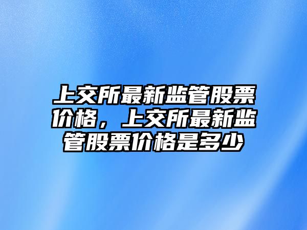 上交所最新監(jiān)管股票價(jià)格，上交所最新監(jiān)管股票價(jià)格是多少