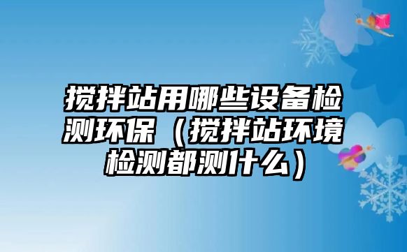 攪拌站用哪些設(shè)備檢測(cè)環(huán)保（攪拌站環(huán)境檢測(cè)都測(cè)什么）