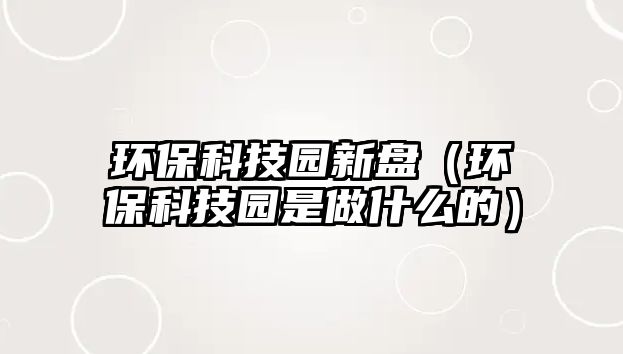 環(huán)保科技園新盤（環(huán)?？萍紙@是做什么的）