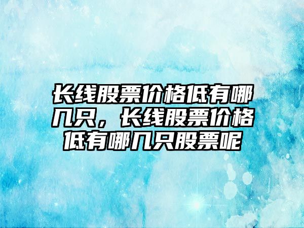 長線股票價格低有哪幾只，長線股票價格低有哪幾只股票呢