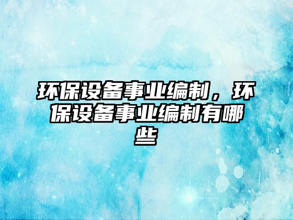 環(huán)保設(shè)備事業(yè)編制，環(huán)保設(shè)備事業(yè)編制有哪些