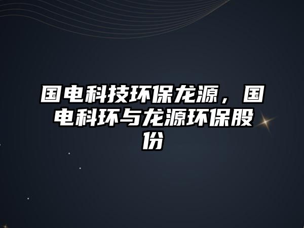 國電科技環(huán)保龍源，國電科環(huán)與龍源環(huán)保股份