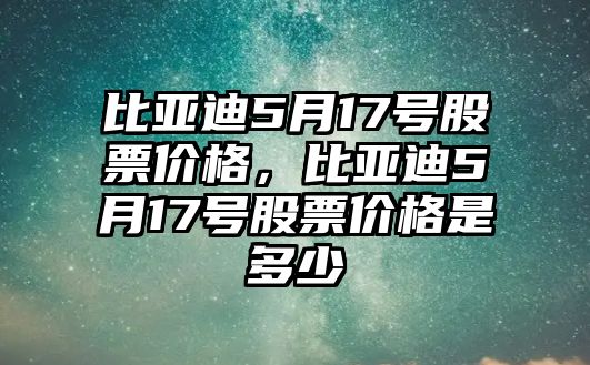 比亞迪5月17號股票價格，比亞迪5月17號股票價格是多少