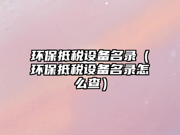 環(huán)保抵稅設(shè)備名錄（環(huán)保抵稅設(shè)備名錄怎么查）