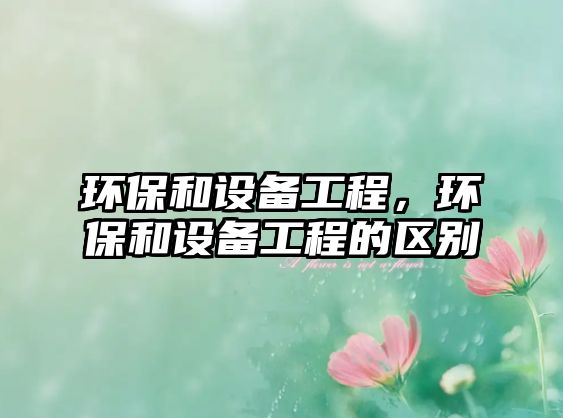 環(huán)保和設(shè)備工程，環(huán)保和設(shè)備工程的區(qū)別