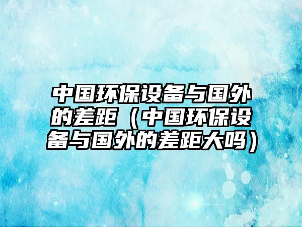 中國(guó)環(huán)保設(shè)備與國(guó)外的差距（中國(guó)環(huán)保設(shè)備與國(guó)外的差距大嗎）