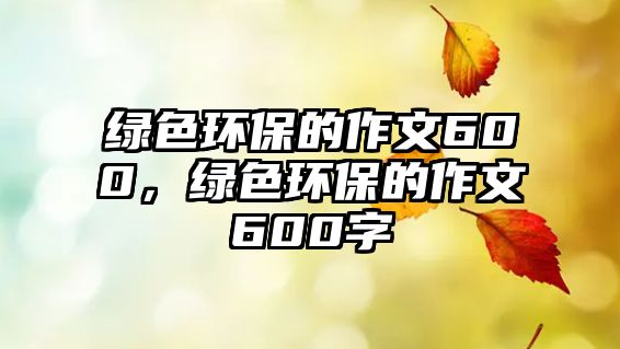 綠色環(huán)保的作文600，綠色環(huán)保的作文600字