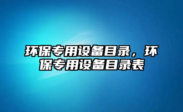 環(huán)保專用設備目錄，環(huán)保專用設備目錄表