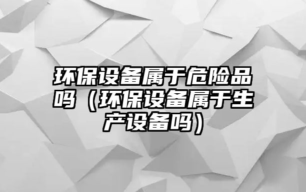 環(huán)保設(shè)備屬于危險品嗎（環(huán)保設(shè)備屬于生產(chǎn)設(shè)備嗎）