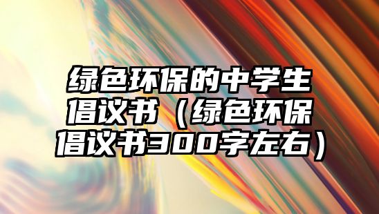 綠色環(huán)保的中學(xué)生倡議書（綠色環(huán)保倡議書300字左右）