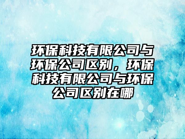 環(huán)保科技有限公司與環(huán)保公司區(qū)別，環(huán)?？萍加邢薰九c環(huán)保公司區(qū)別在哪