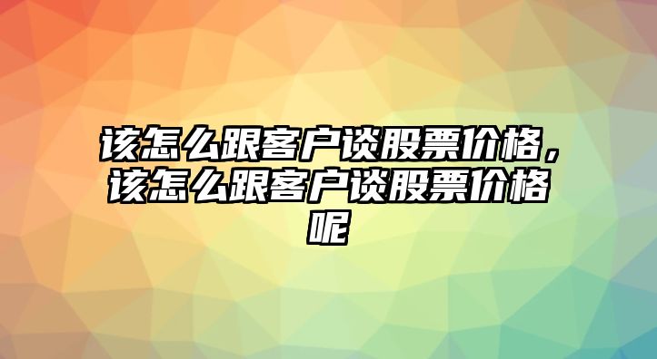 該怎么跟客戶談股票價格，該怎么跟客戶談股票價格呢