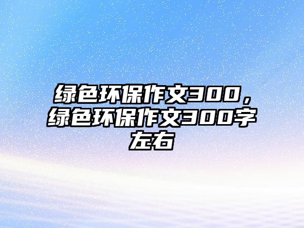 綠色環(huán)保作文300，綠色環(huán)保作文300字左右