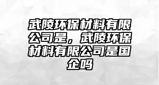 武陵環(huán)保材料有限公司是，武陵環(huán)保材料有限公司是國(guó)企嗎