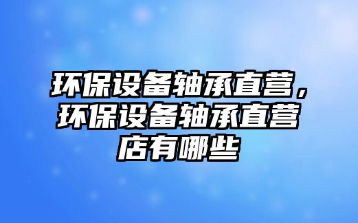 環(huán)保設(shè)備軸承直營，環(huán)保設(shè)備軸承直營店有哪些