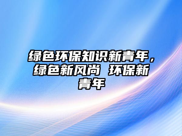 綠色環(huán)保知識(shí)新青年，綠色新風(fēng)尚 環(huán)保新青年