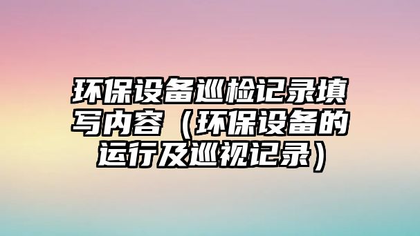 環(huán)保設(shè)備巡檢記錄填寫內(nèi)容（環(huán)保設(shè)備的運行及巡視記錄）