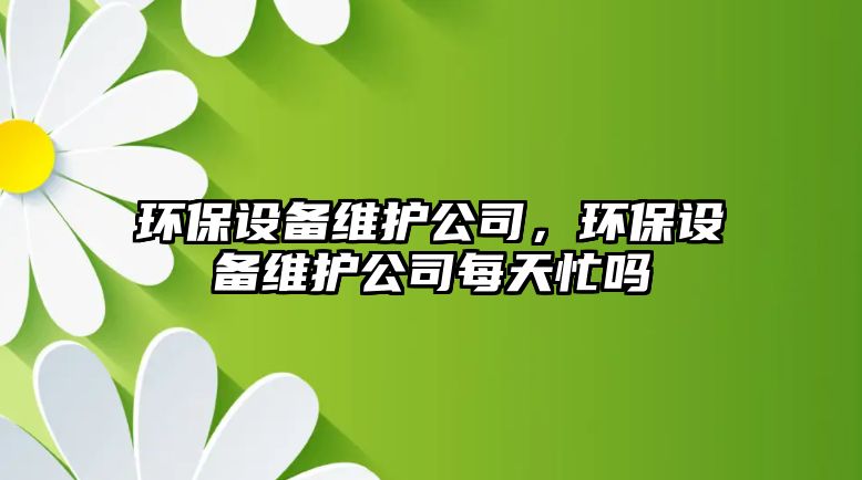 環(huán)保設備維護公司，環(huán)保設備維護公司每天忙嗎