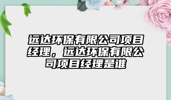 遠達環(huán)保有限公司項目經(jīng)理，遠達環(huán)保有限公司項目經(jīng)理是誰