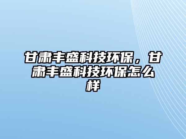 甘肅豐盛科技環(huán)保，甘肅豐盛科技環(huán)保怎么樣