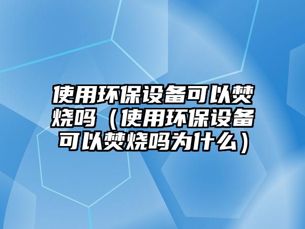 使用環(huán)保設(shè)備可以焚燒嗎（使用環(huán)保設(shè)備可以焚燒嗎為什么）