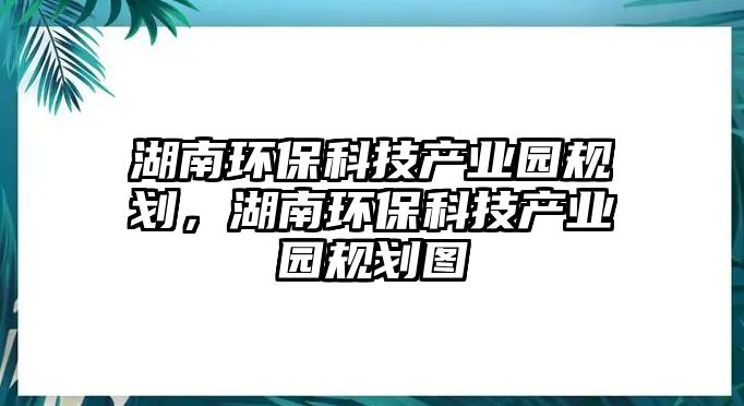 湖南環(huán)?？萍籍a(chǎn)業(yè)園規(guī)劃，湖南環(huán)?？萍籍a(chǎn)業(yè)園規(guī)劃圖