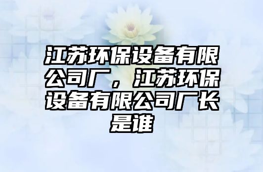 江蘇環(huán)保設備有限公司廠，江蘇環(huán)保設備有限公司廠長是誰