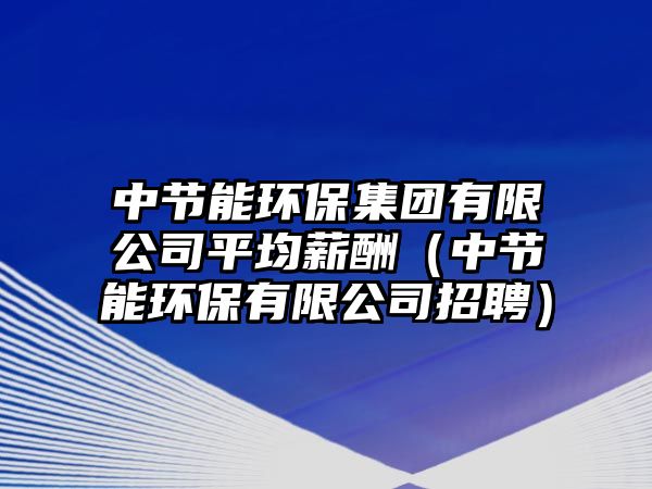 中節(jié)能環(huán)保集團有限公司平均薪酬（中節(jié)能環(huán)保有限公司招聘）