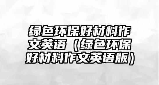 綠色環(huán)保好材料作文英語（綠色環(huán)保好材料作文英語版）