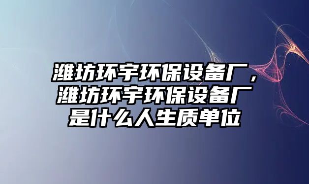 濰坊環(huán)宇環(huán)保設備廠，濰坊環(huán)宇環(huán)保設備廠是什么人生質(zhì)單位