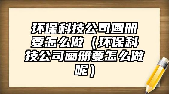 環(huán)?？萍脊井?huà)冊(cè)要怎么做（環(huán)保科技公司畫(huà)冊(cè)要怎么做呢）