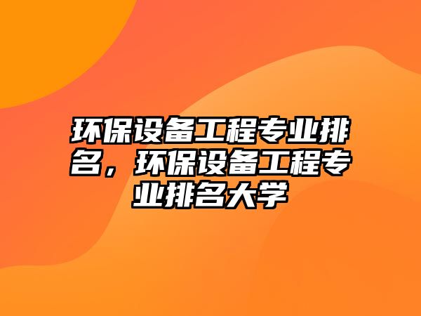 環(huán)保設(shè)備工程專業(yè)排名，環(huán)保設(shè)備工程專業(yè)排名大學(xué)