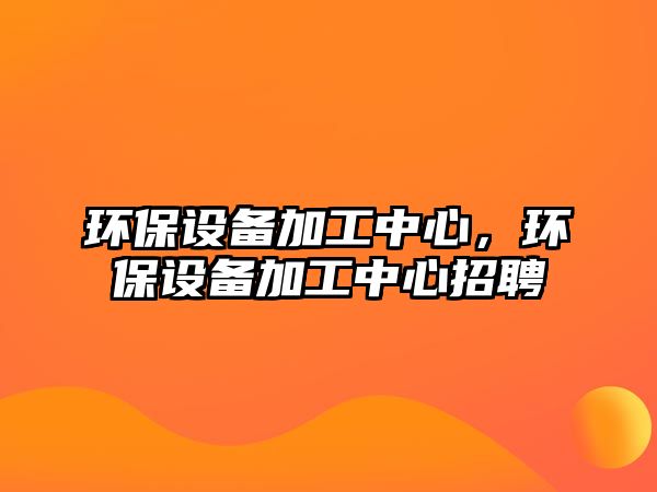 環(huán)保設備加工中心，環(huán)保設備加工中心招聘