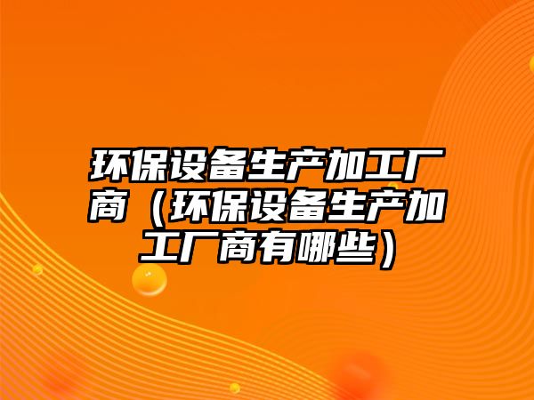 環(huán)保設備生產加工廠商（環(huán)保設備生產加工廠商有哪些）