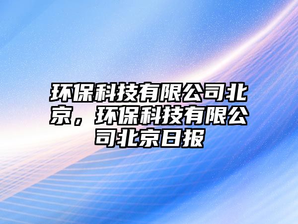 環(huán)保科技有限公司北京，環(huán)保科技有限公司北京日?qǐng)?bào)