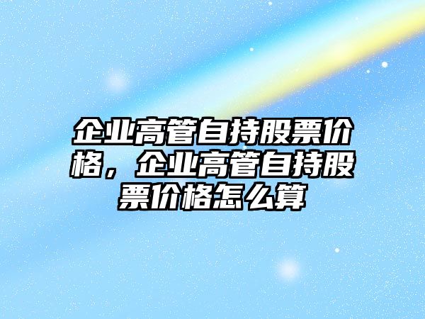 企業(yè)高管自持股票價格，企業(yè)高管自持股票價格怎么算