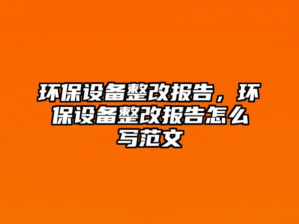 環(huán)保設(shè)備整改報告，環(huán)保設(shè)備整改報告怎么寫范文