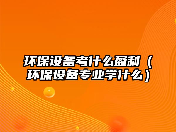 環(huán)保設備考什么盈利（環(huán)保設備專業(yè)學什么）