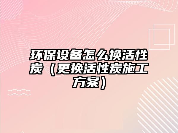 環(huán)保設備怎么換活性炭（更換活性炭施工方案）