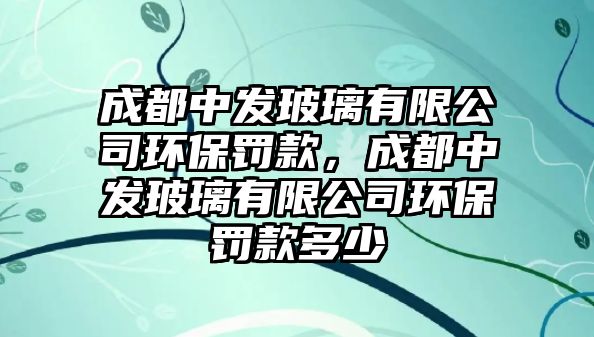 成都中發(fā)玻璃有限公司環(huán)保罰款，成都中發(fā)玻璃有限公司環(huán)保罰款多少