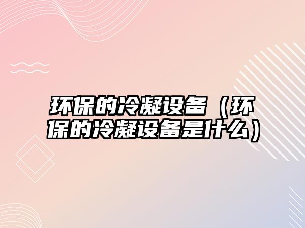 環(huán)保的冷凝設備（環(huán)保的冷凝設備是什么）