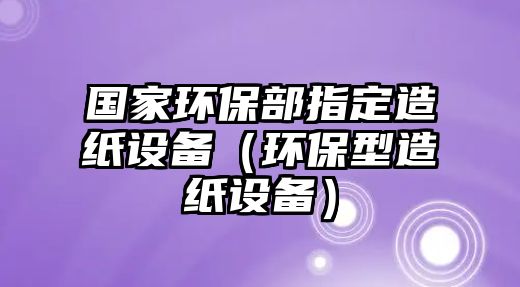 國家環(huán)保部指定造紙設(shè)備（環(huán)保型造紙設(shè)備）