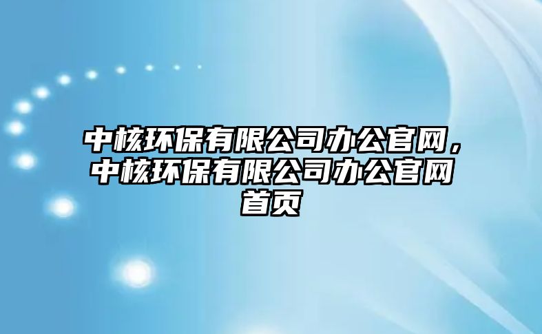 中核環(huán)保有限公司辦公官網(wǎng)，中核環(huán)保有限公司辦公官網(wǎng)首頁