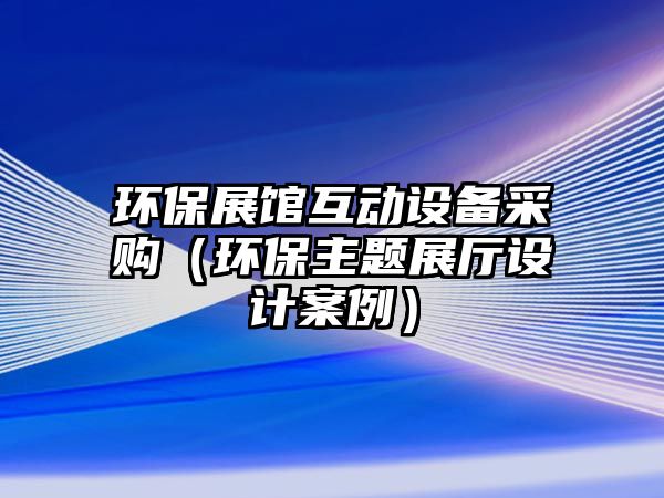 環(huán)保展館互動(dòng)設(shè)備采購(gòu)（環(huán)保主題展廳設(shè)計(jì)案例）