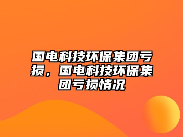 國(guó)電科技環(huán)保集團(tuán)虧損，國(guó)電科技環(huán)保集團(tuán)虧損情況