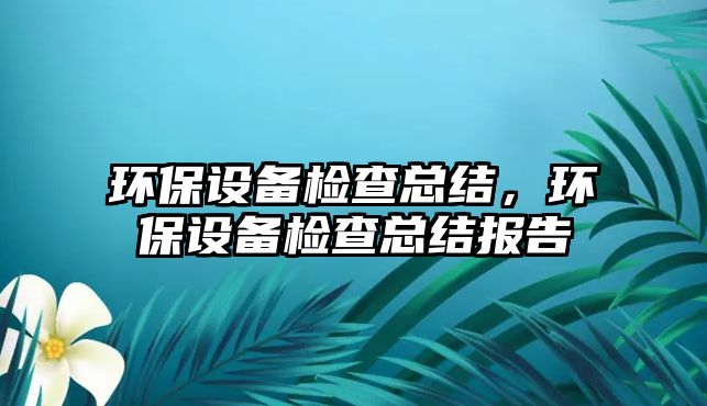 環(huán)保設(shè)備檢查總結(jié)，環(huán)保設(shè)備檢查總結(jié)報(bào)告