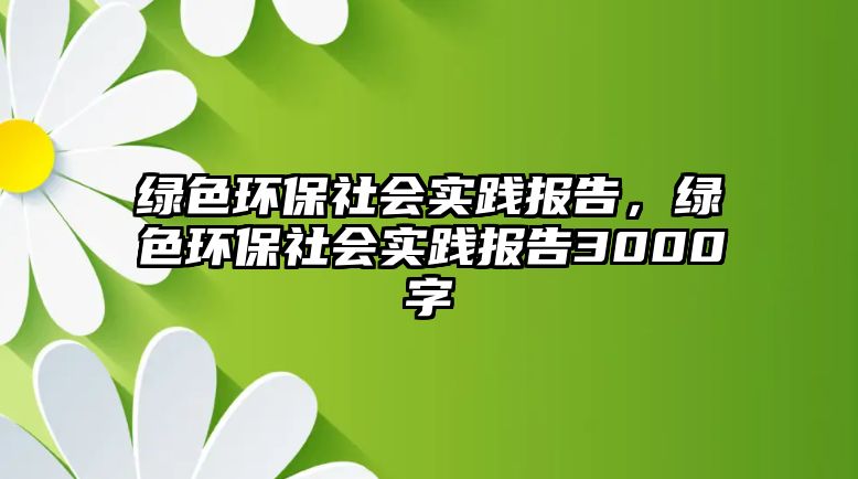 綠色環(huán)保社會實踐報告，綠色環(huán)保社會實踐報告3000字